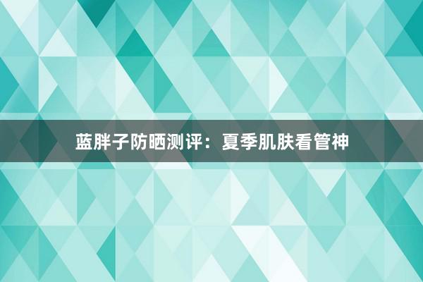 蓝胖子防晒测评：夏季肌肤看管神